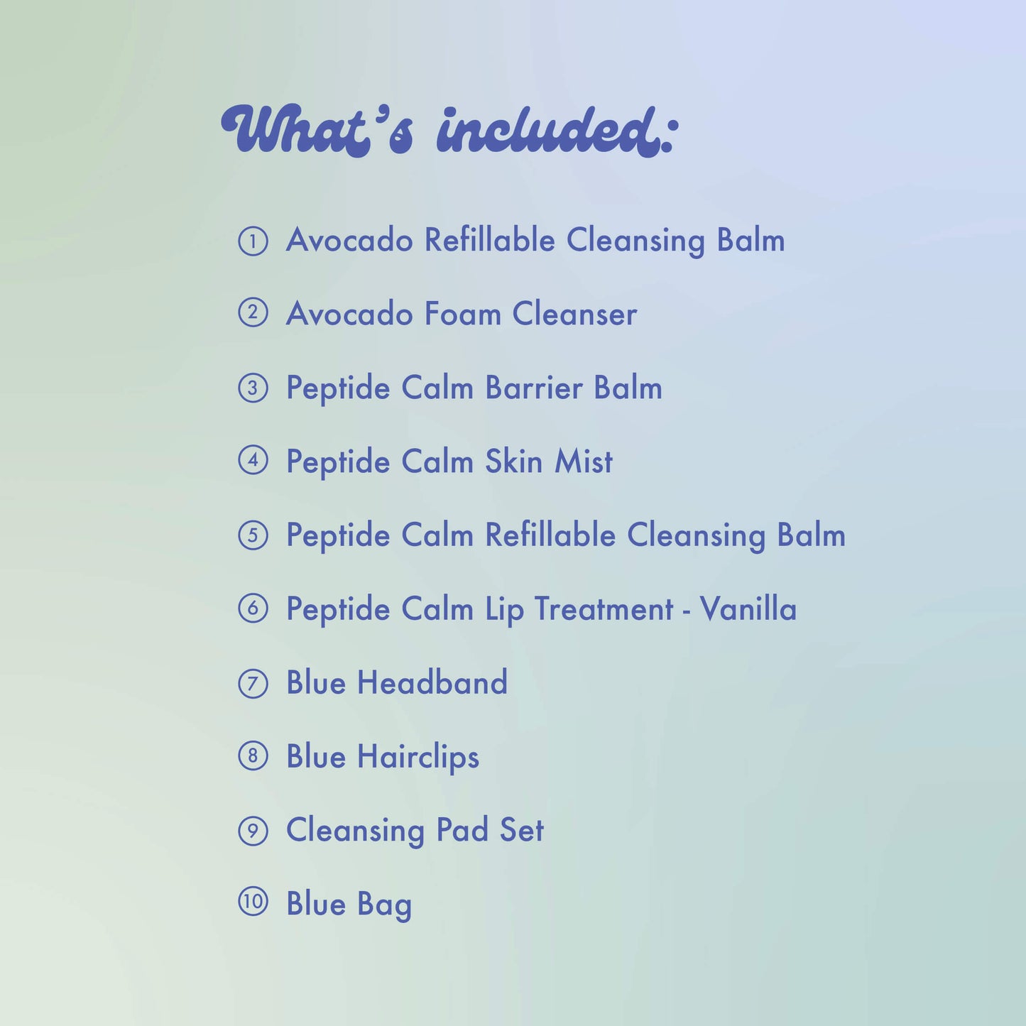 What's included:
Avocado Refillable Cleansing Balm, Avocado Foam Cleanser, Peptide Calm Barrier Balm, Peptide Calm Skin Mist, Peptide Calm Refillable Cleansing Balm, Peptide Calm Lip Treatment - Vanilla, Blue Headband Blue Hairclips
Cleansing Pad Set, Blue Bag