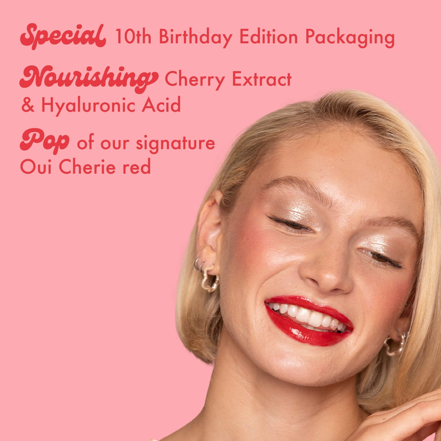 Special 10th Birthday Edition Packaging
Nourishing Cherry Extract
& Hyaluronic Acid
Pop of our signature
Oui Cherie red