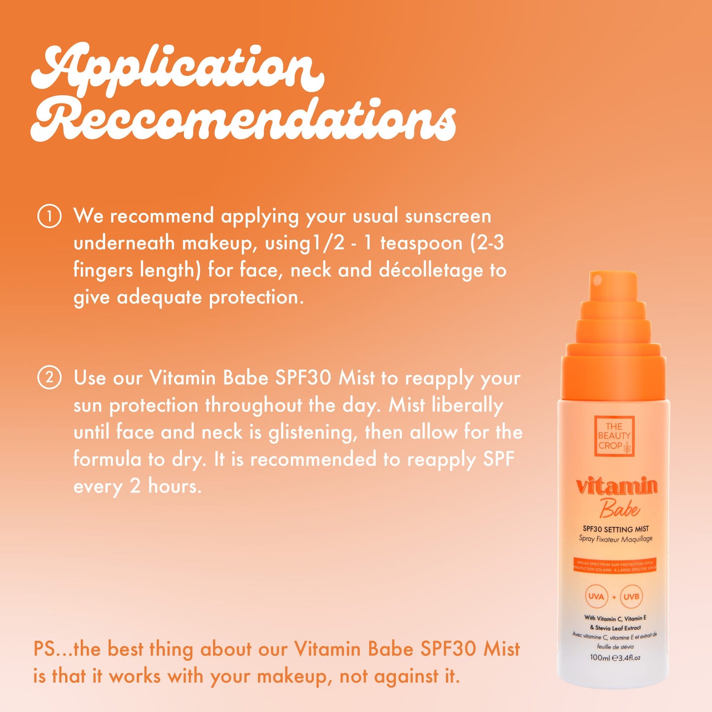 Application Reccomendations O We recommend applying your usual sunscreen underneath makeup, using 1/2 - 1 teaspoon (2-3 fingers length) for face, neck and décolletage to give adequate protection. Use our Vitamin Babe SPF30 Mist to reapply your sun protection throughout the day. Mist liberally until face and neck is glistening, then allow for the formula to dry. It is recommended to reapply SPF every 2 hours.